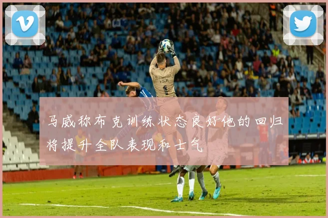 马威称布克训练状态良好他的回归将提升全队表现和士气