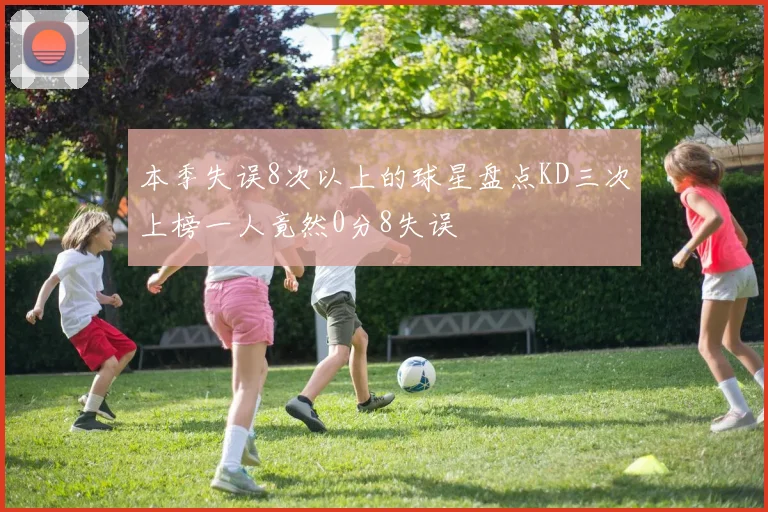 本季失误8次以上的球星盘点KD三次上榜一人竟然0分8失误