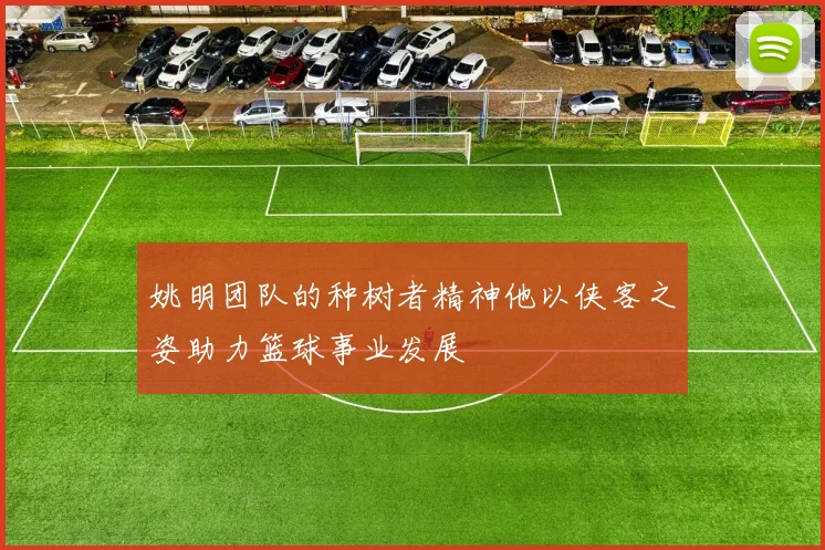 姚明团队的种树者精神他以侠客之姿助力篮球事业发展
