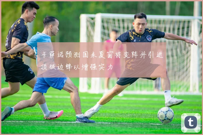 卡萨诺预测国米夏窗将变阵并引进顶级边锋以增强实力