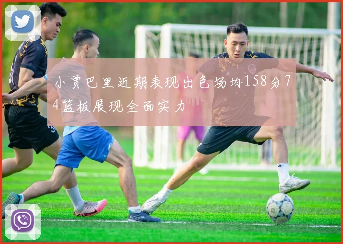 小贾巴里近期表现出色场均158分74篮板展现全面实力