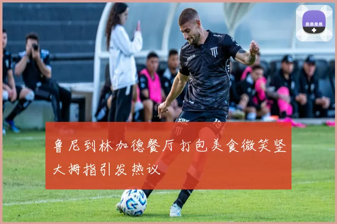 鲁尼到林加德餐厅打包美食微笑竖大拇指引发热议
