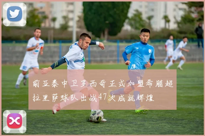 前亚泰中卫罗西奇正式加盟希腊超拉里萨球队出战47次成就辉煌