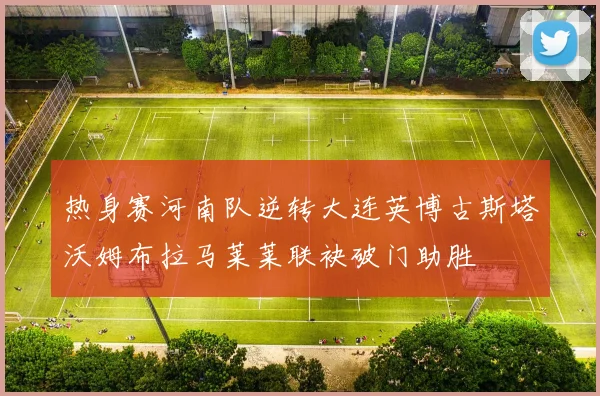 热身赛河南队逆转大连英博古斯塔沃姆布拉马莱莱联袂破门助胜