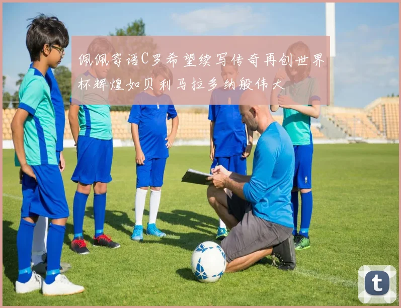 佩佩寄语C罗希望续写传奇再创世界杯辉煌如贝利马拉多纳般伟大