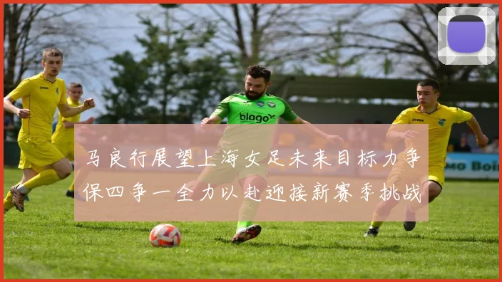 马良行展望上海女足未来目标力争保四争一全力以赴迎接新赛季挑战