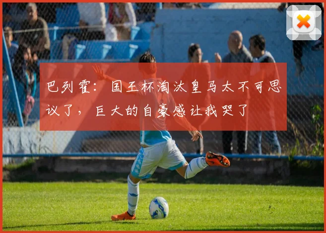 巴列霍：国王杯淘汰皇马太不可思议了，巨大的自豪感让我哭了