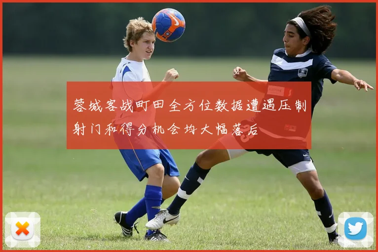 蓉城客战町田全方位数据遭遇压制射门和得分机会均大幅落后