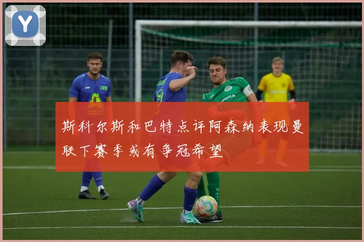 斯科尔斯和巴特点评阿森纳表现曼联下赛季或有争冠希望