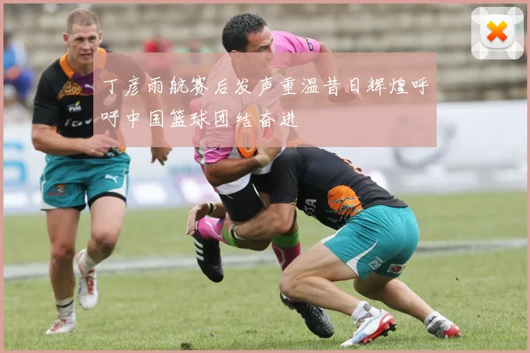 丁彦雨航赛后发声重温昔日辉煌呼吁中国篮球团结奋进