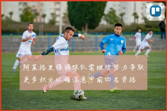 阿莱格里强调球队需继续努力争取更多积分以确保意甲前四名资格