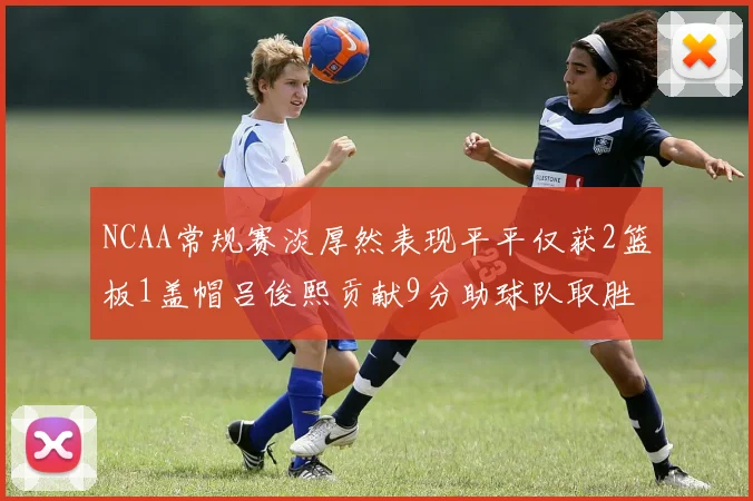 NCAA常规赛淡厚然表现平平仅获2篮板1盖帽吕俊熙贡献9分助球队取胜