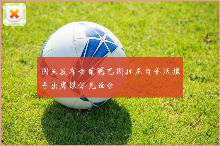 国米发布会前瞻巴斯托尼与齐沃携手出席媒体见面会