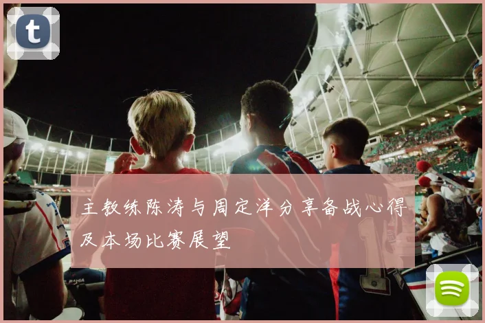 主教练陈涛与周定洋分享备战心得及本场比赛展望