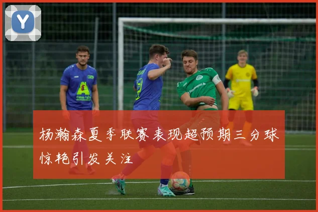 杨瀚森夏季联赛表现超预期三分球惊艳引发关注