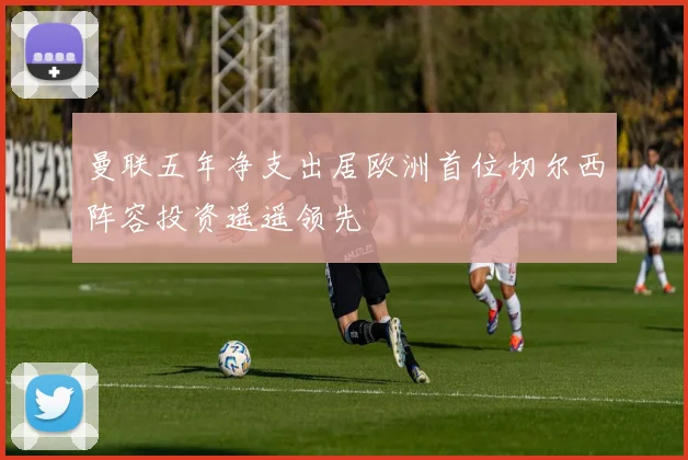 曼联五年净支出居欧洲首位切尔西阵容投资遥遥领先