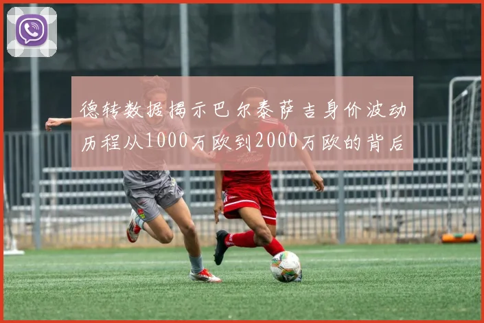 德转数据揭示巴尔泰萨吉身价波动历程从1000万欧到2000万欧的背后故事