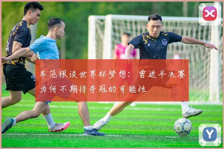 车范根谈世界杯梦想：曾进半决赛为何不期待夺冠的可能性
