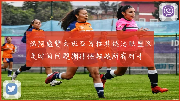 诺阿盛赞文班亚马称其统治联盟只是时间问题期待他超越所有对手