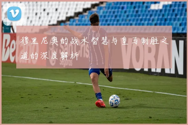 穆里尼奥的战术智慧与皇马制胜之道的深度解析